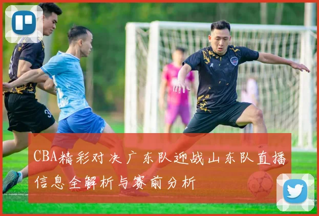 CBA精彩对决广东队迎战山东队直播信息全解析与赛前分析