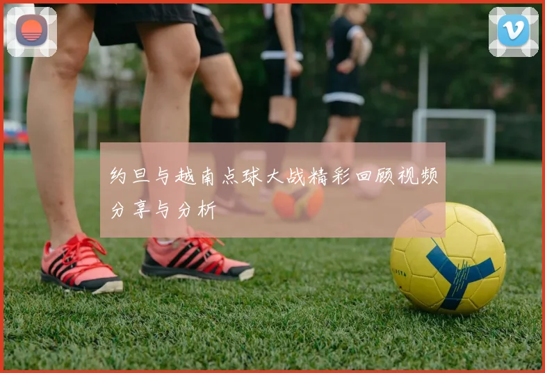 约旦与越南点球大战精彩回顾视频分享与分析