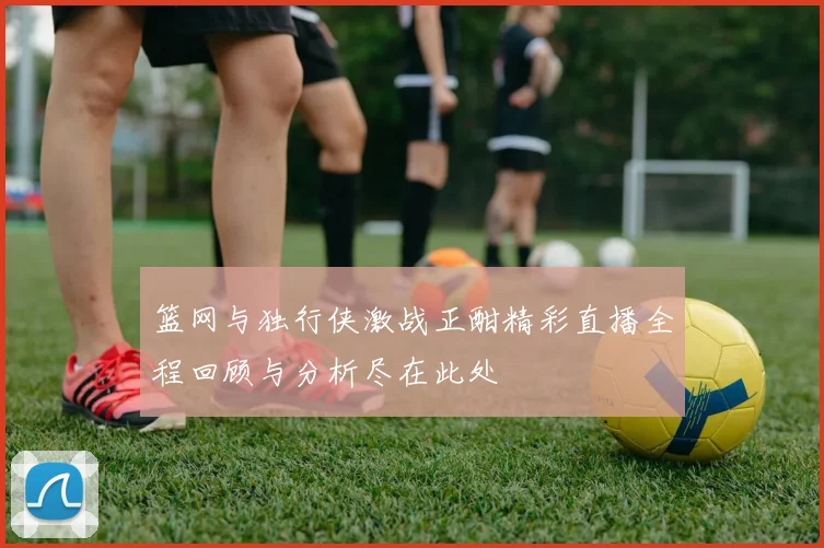 篮网与独行侠激战正酣精彩直播全程回顾与分析尽在此处