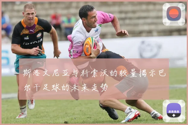 斯洛文尼亚与科索沃的较量揭示巴尔干足球的未来走势