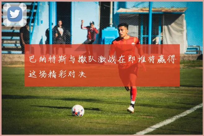 巴纳特斯与撒队激战在即谁将赢得这场精彩对决