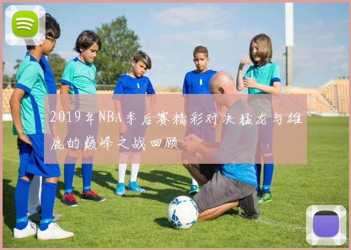 2019年NBA季后赛精彩对决猛龙与雄鹿的巅峰之战回顾