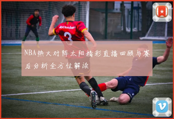 NBA热火对阵太阳精彩直播回顾与赛后分析全方位解读